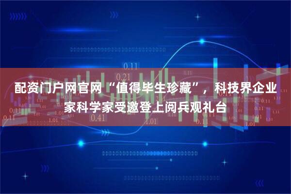 配资门户网官网 “值得毕生珍藏”，科技界企业家科学家受邀登上阅兵观礼台