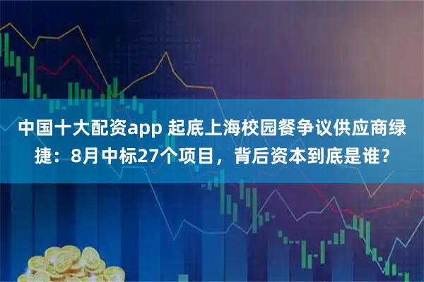 中国十大配资app 起底上海校园餐争议供应商绿捷：8月中标27个项目，背后资本到底是谁？