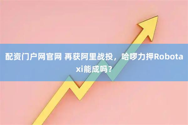 配资门户网官网 再获阿里战投，哈啰力押Robotaxi能成吗？