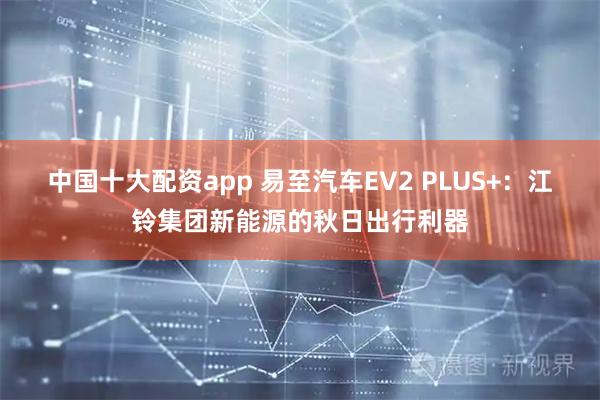 中国十大配资app 易至汽车EV2 PLUS+：江铃集团新能源的秋日出行利器