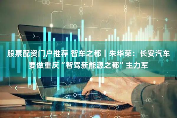 股票配资门户推荐 智车之都｜朱华荣：长安汽车要做重庆“智驾新能源之都”主力军
