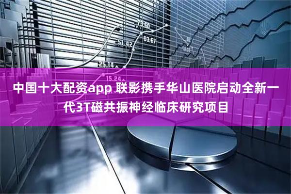中国十大配资app 联影携手华山医院启动全新一代3T磁共振神经临床研究项目