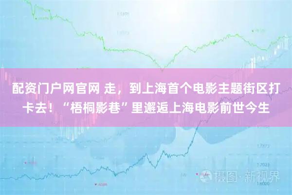 配资门户网官网 走，到上海首个电影主题街区打卡去！“梧桐影巷”里邂逅上海电影前世今生