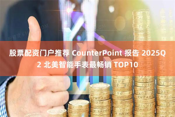 股票配资门户推荐 CounterPoint 报告 2025Q2 北美智能手表最畅销 TOP10