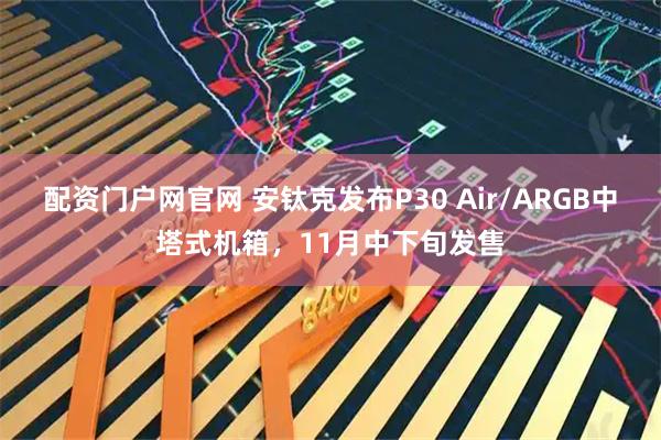 配资门户网官网 安钛克发布P30 Air/ARGB中塔式机箱，11月中下旬发售