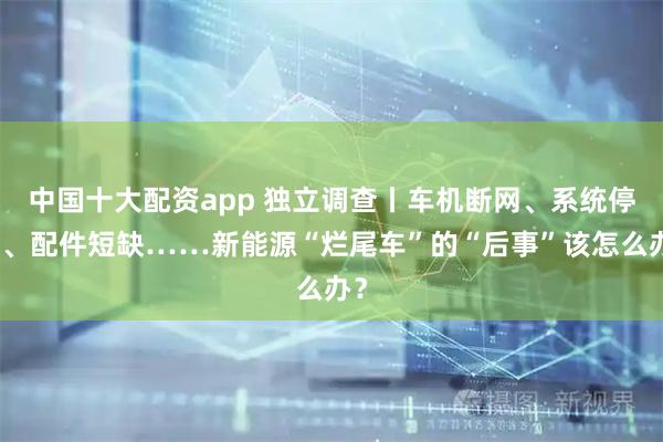 中国十大配资app 独立调查丨车机断网、系统停更、配件短缺……新能源“烂尾车”的“后事”该怎么办？