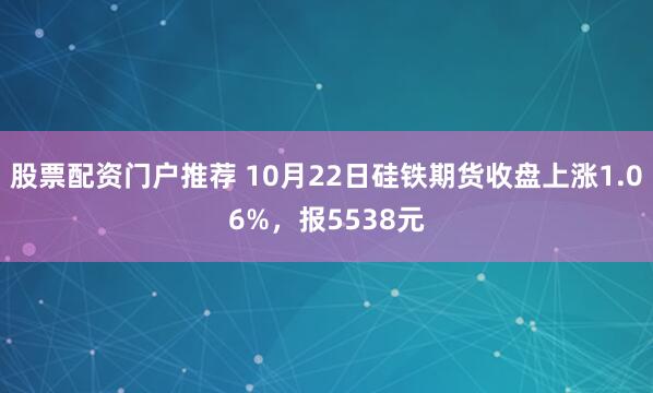 股票配资门户推荐 10月22日硅铁期货收盘上涨1.06%，报5538元