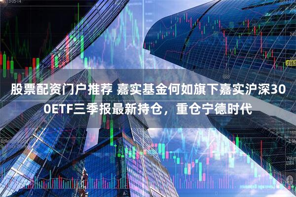 股票配资门户推荐 嘉实基金何如旗下嘉实沪深300ETF三季报最新持仓，重仓宁德时代