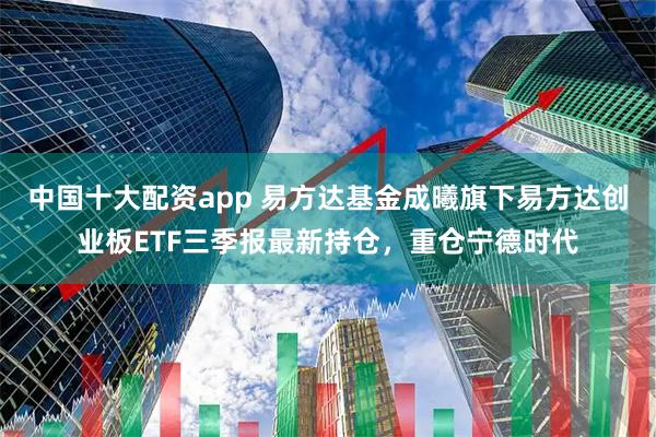 中国十大配资app 易方达基金成曦旗下易方达创业板ETF三季报最新持仓，重仓宁德时代