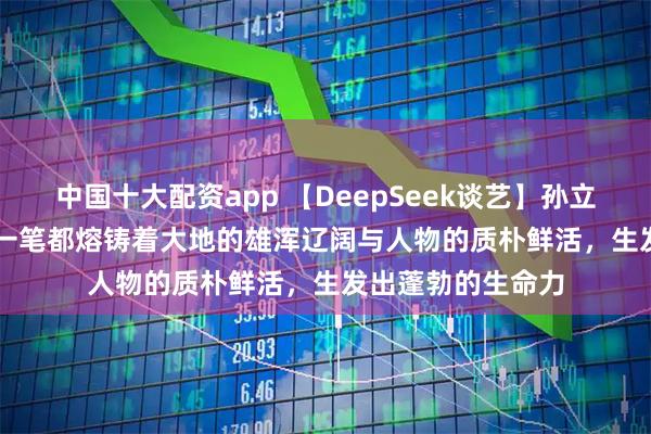 中国十大配资app 【DeepSeek谈艺】孙立新·新疆写生 | 每一笔都熔铸着大地的雄浑辽阔与人物的质朴鲜活，生发出蓬勃的生命力