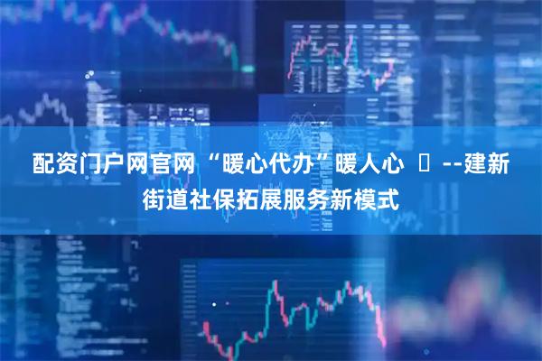 配资门户网官网 “暖心代办”暖人心  ‍--建新街道社保拓展服务新模式