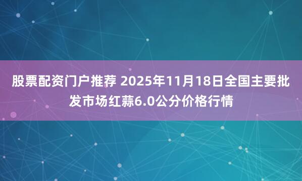 股票配资门户推荐 2025年11月18日全国主要批发市场红蒜6.0公分价格行情