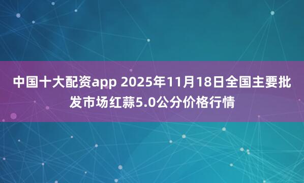 中国十大配资app 2025年11月18日全国主要批发市场红蒜5.0公分价格行情
