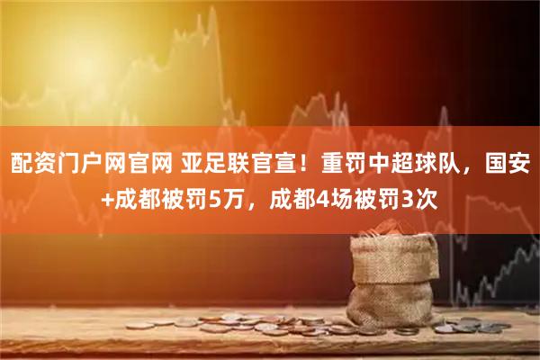 配资门户网官网 亚足联官宣！重罚中超球队，国安+成都被罚5万，成都4场被罚3次