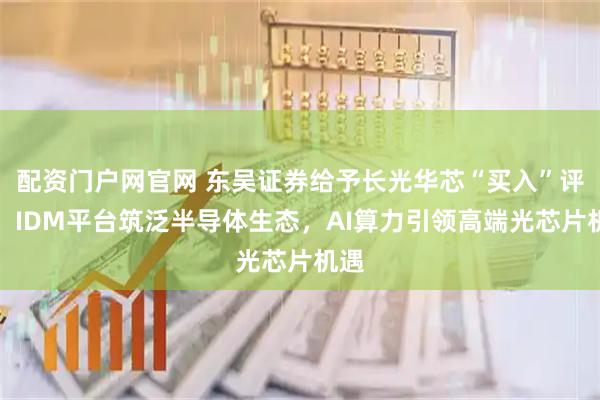 配资门户网官网 东吴证券给予长光华芯“买入”评级，IDM平台筑泛半导体生态，AI算力引领高端光芯片机遇