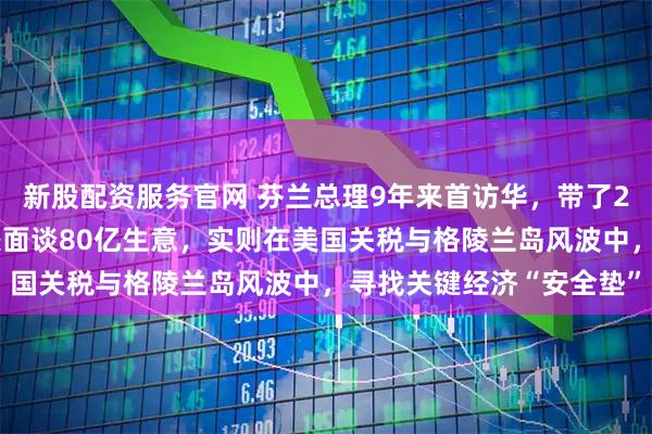 新股配资服务官网 芬兰总理9年来首访华，带了20多位顶尖企业老板！表面谈80亿生意，实则在美国关税与格陵兰岛风波中，寻找关键经济“安全垫”