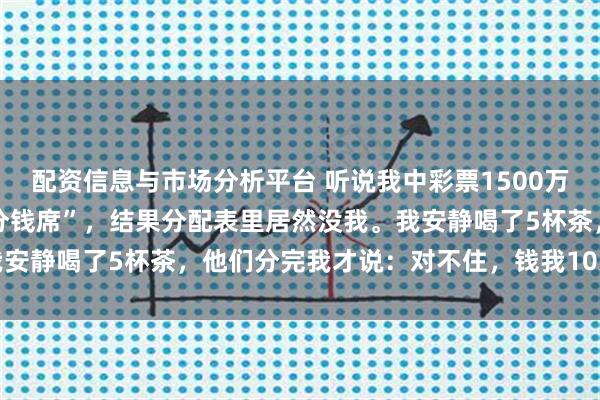 配资信息与市场分析平台 听说我中彩票1500万，岳父母摆下22人的“分钱席”，结果分配表里居然没我。我安静喝了5杯茶，他们分完我才说：对不住，钱我10天前就转走