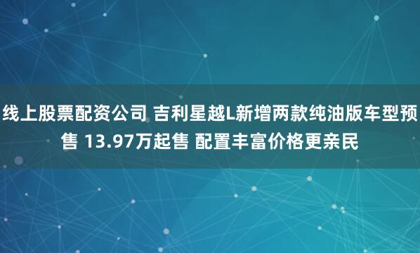 线上股票配资公司 吉利星越L新增两款纯油版车型预售 13.97万起售 配置丰富价格更亲民