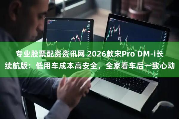 专业股票配资资讯网 2026款宋Pro DM-i长续航版：低用车成本高安全，全家看车后一致心动