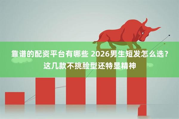 靠谱的配资平台有哪些 2026男生短发怎么选？这几款不挑脸型还特显精神