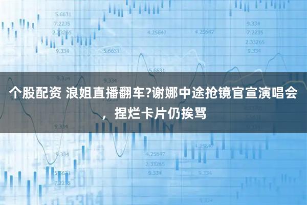 个股配资 浪姐直播翻车?谢娜中途抢镜官宣演唱会，捏烂卡片仍挨骂