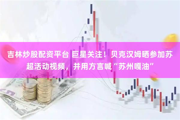吉林炒股配资平台 巨星关注！贝克汉姆晒参加苏超活动视频，并用方言喊“苏州嘎油”