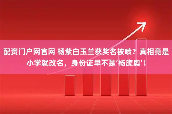 配资门户网官网 杨紫白玉兰获奖名被喷？真相竟是小学就改名，身份证早不是‘杨旎奥’！