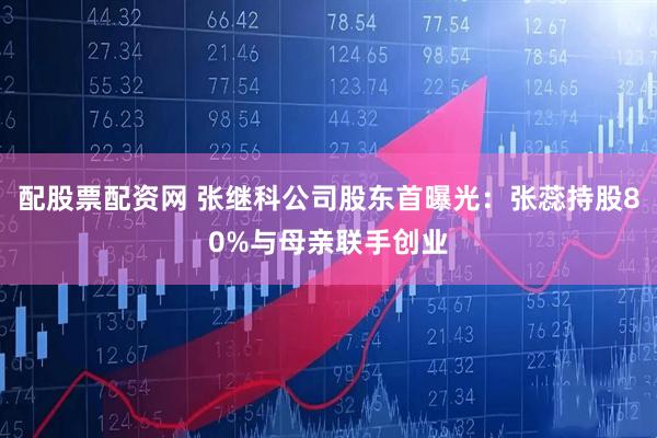 配股票配资网 张继科公司股东首曝光：张蕊持股80%与母亲联手创业