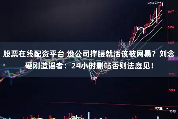 股票在线配资平台 没公司撑腰就活该被网暴？刘念硬刚造谣者：24小时删帖否则法庭见！