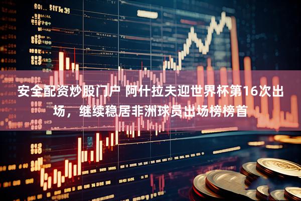 安全配资炒股门户 阿什拉夫迎世界杯第16次出场，继续稳居非洲球员出场榜榜首