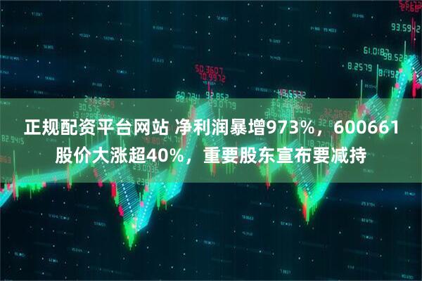 正规配资平台网站 净利润暴增973%，600661股价大涨超40%，重要股东宣布要减持
