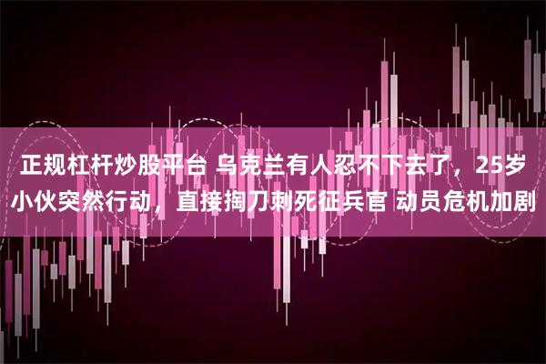 正规杠杆炒股平台 乌克兰有人忍不下去了，25岁小伙突然行动，直接掏刀刺死征兵官 动员危机加剧